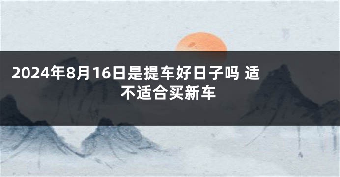 2024年8月16日是提车好日子吗 适不适合买新车