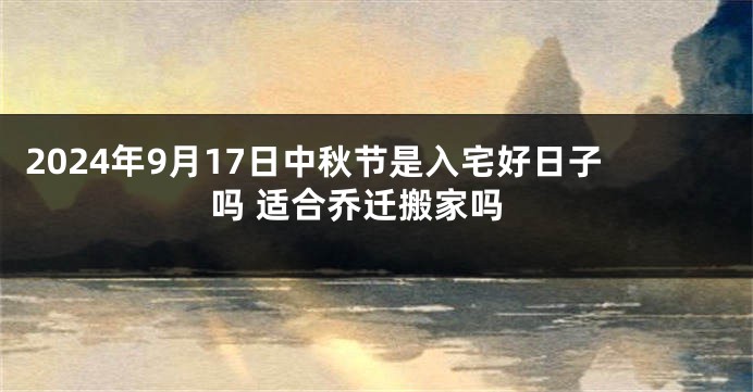 2024年9月17日中秋节是入宅好日子吗 适合乔迁搬家吗