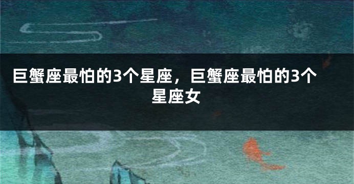 巨蟹座最怕的3个星座，巨蟹座最怕的3个星座女