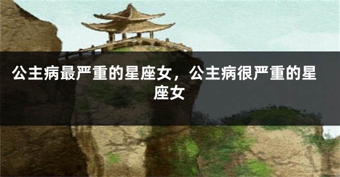 公主病最严重的星座女，公主病很严重的星座女