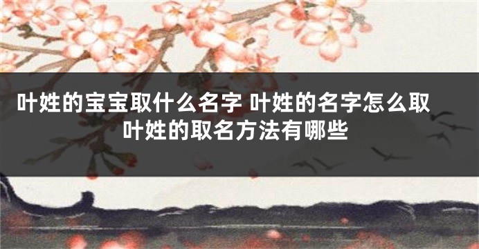 叶姓的宝宝取什么名字 叶姓的名字怎么取叶姓的取名方法有哪些