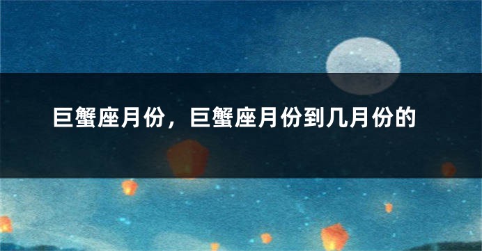 巨蟹座月份，巨蟹座月份到几月份的
