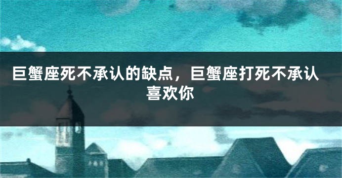 巨蟹座死不承认的缺点，巨蟹座打死不承认喜欢你