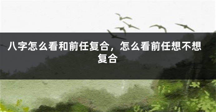 八字怎么看和前任复合，怎么看前任想不想复合