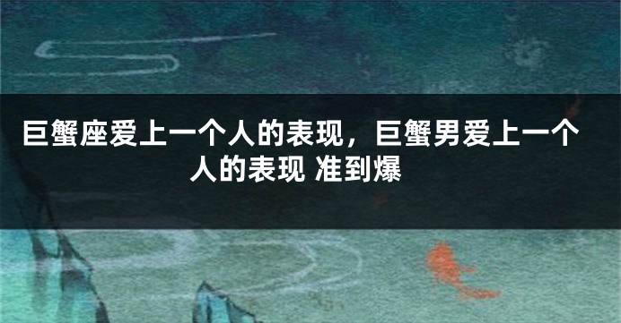 巨蟹座爱上一个人的表现，巨蟹男爱上一个人的表现 准到爆