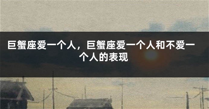 巨蟹座爱一个人，巨蟹座爱一个人和不爱一个人的表现