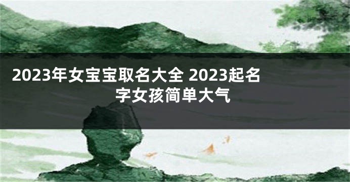 2023年女宝宝取名大全 2023起名字女孩简单大气