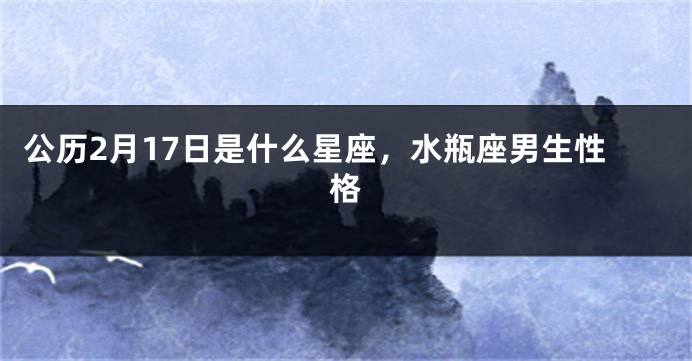 公历2月17日是什么星座，水瓶座男生性格