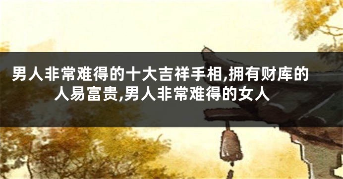 男人非常难得的十大吉祥手相,拥有财库的人易富贵,男人非常难得的女人