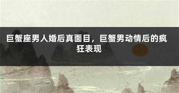 巨蟹座男人婚后真面目，巨蟹男动情后的疯狂表现