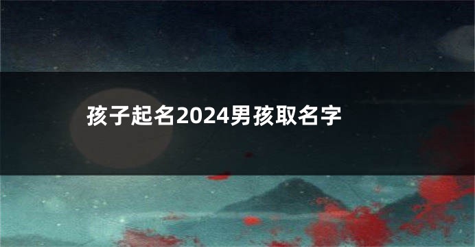 孩子起名2024男孩取名字