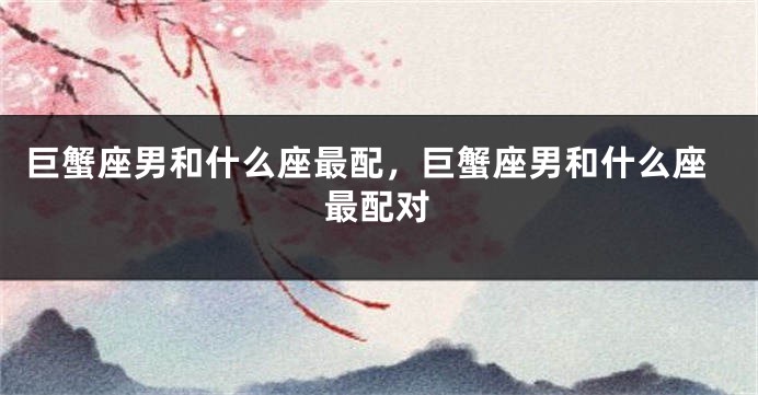 巨蟹座男和什么座最配，巨蟹座男和什么座最配对