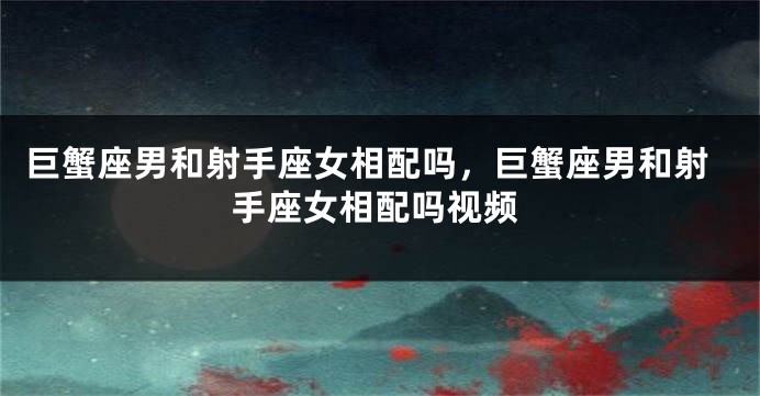巨蟹座男和射手座女相配吗，巨蟹座男和射手座女相配吗视频