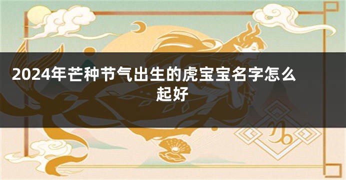 2024年芒种节气出生的虎宝宝名字怎么起好