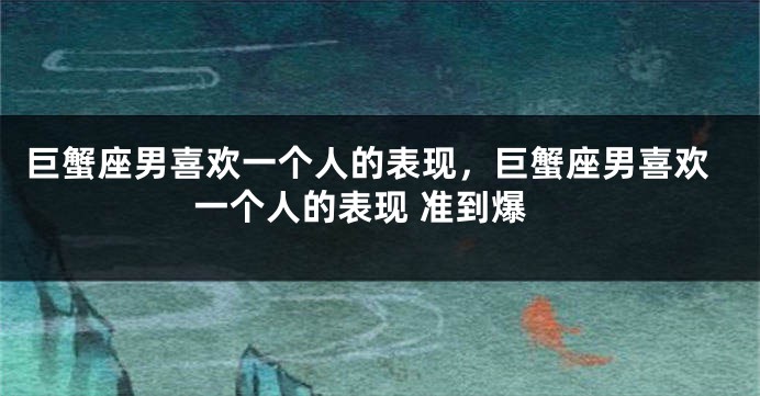 巨蟹座男喜欢一个人的表现，巨蟹座男喜欢一个人的表现 准到爆