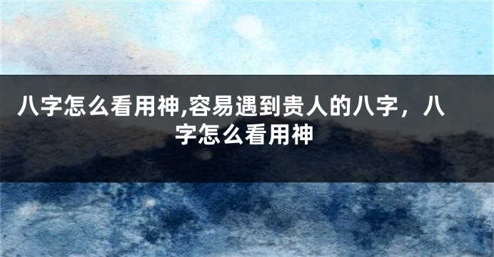 八字怎么看用神,容易遇到贵人的八字，八字怎么看用神