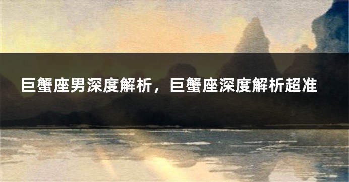 巨蟹座男深度解析，巨蟹座深度解析超准