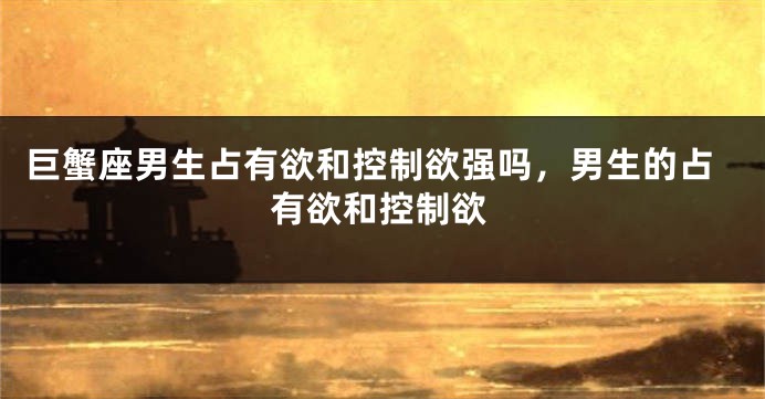 巨蟹座男生占有欲和控制欲强吗，男生的占有欲和控制欲
