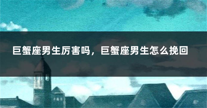 巨蟹座男生厉害吗，巨蟹座男生怎么挽回