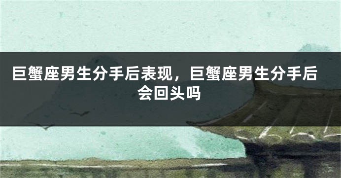 巨蟹座男生分手后表现，巨蟹座男生分手后会回头吗