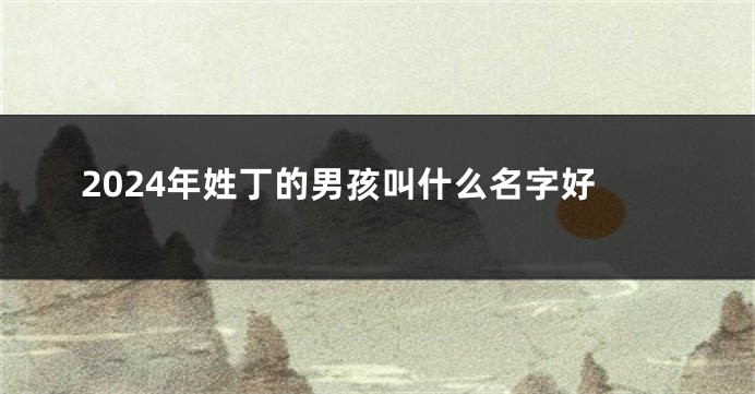 2024年姓丁的男孩叫什么名字好