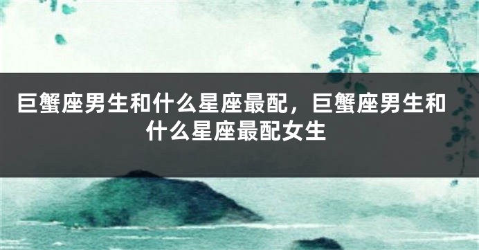 巨蟹座男生和什么星座最配，巨蟹座男生和什么星座最配女生