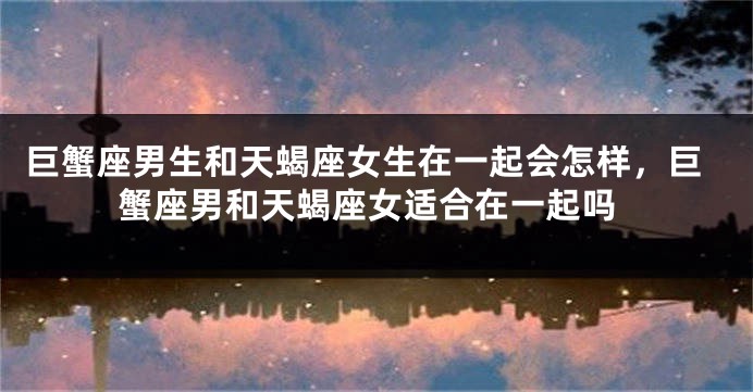 巨蟹座男生和天蝎座女生在一起会怎样，巨蟹座男和天蝎座女适合在一起吗