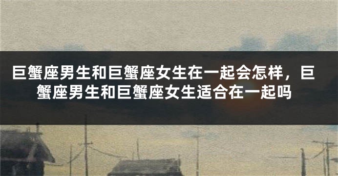 巨蟹座男生和巨蟹座女生在一起会怎样，巨蟹座男生和巨蟹座女生适合在一起吗