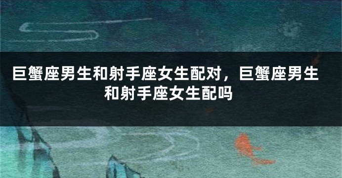 巨蟹座男生和射手座女生配对，巨蟹座男生和射手座女生配吗