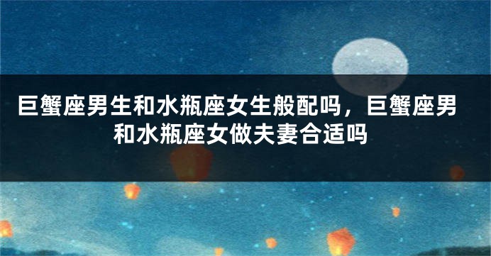 巨蟹座男生和水瓶座女生般配吗，巨蟹座男和水瓶座女做夫妻合适吗