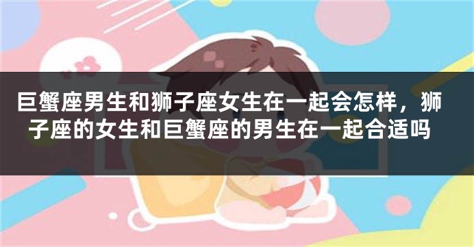 巨蟹座男生和狮子座女生在一起会怎样，狮子座的女生和巨蟹座的男生在一起合适吗