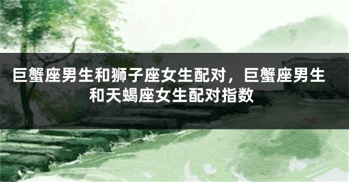 巨蟹座男生和狮子座女生配对，巨蟹座男生和天蝎座女生配对指数
