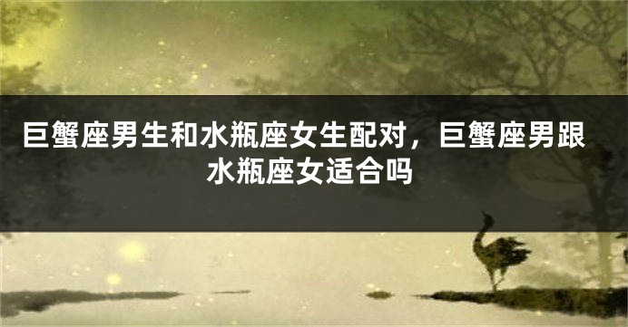 巨蟹座男生和水瓶座女生配对，巨蟹座男跟水瓶座女适合吗
