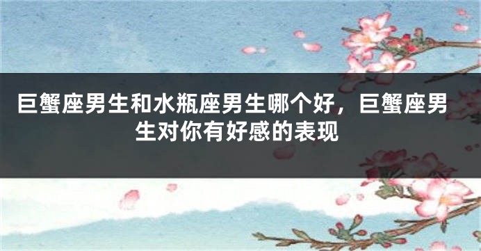 巨蟹座男生和水瓶座男生哪个好，巨蟹座男生对你有好感的表现