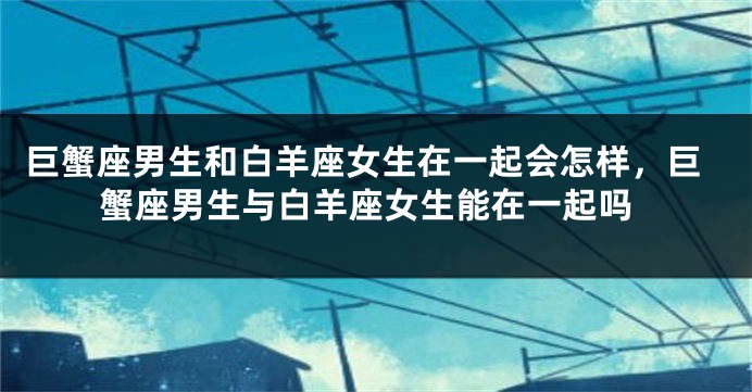 巨蟹座男生和白羊座女生在一起会怎样，巨蟹座男生与白羊座女生能在一起吗