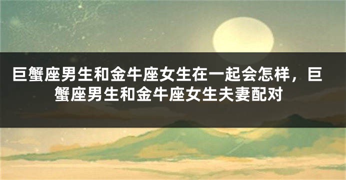 巨蟹座男生和金牛座女生在一起会怎样，巨蟹座男生和金牛座女生夫妻配对