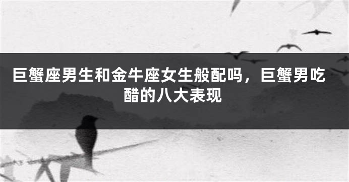 巨蟹座男生和金牛座女生般配吗，巨蟹男吃醋的八大表现