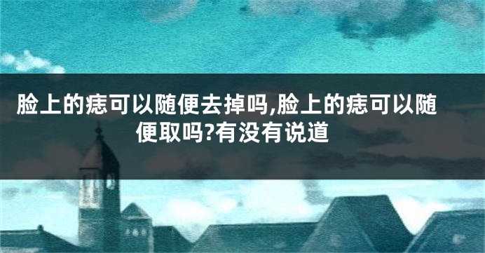 脸上的痣可以随便去掉吗,脸上的痣可以随便取吗?有没有说道