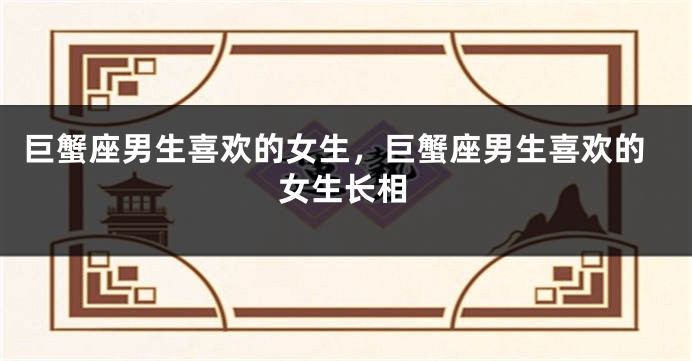 巨蟹座男生喜欢的女生，巨蟹座男生喜欢的女生长相