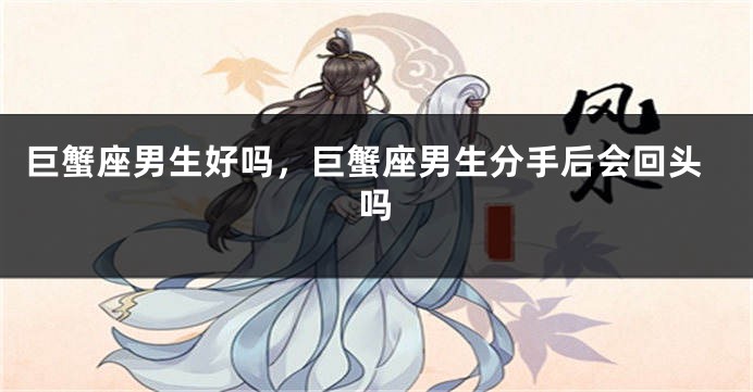 巨蟹座男生好吗，巨蟹座男生分手后会回头吗