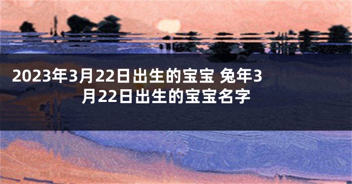 2023年3月22日出生的宝宝 兔年3月22日出生的宝宝名字