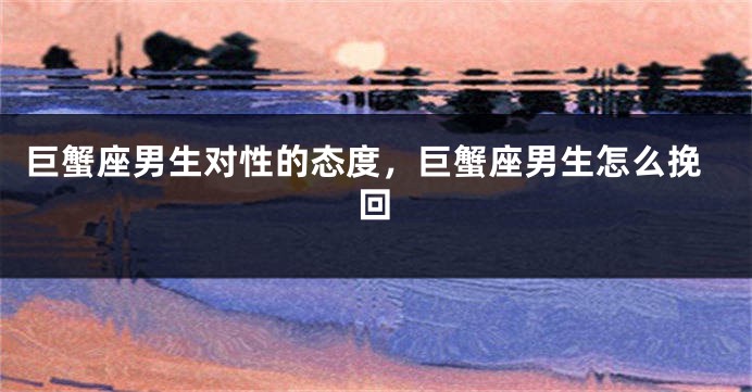 巨蟹座男生对性的态度，巨蟹座男生怎么挽回