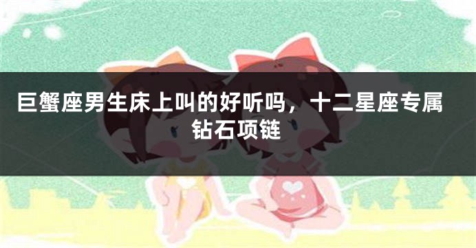 巨蟹座男生床上叫的好听吗，十二星座专属钻石项链