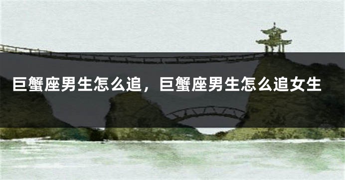 巨蟹座男生怎么追，巨蟹座男生怎么追女生