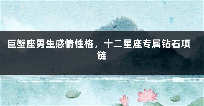 巨蟹座男生感情性格，十二星座专属钻石项链