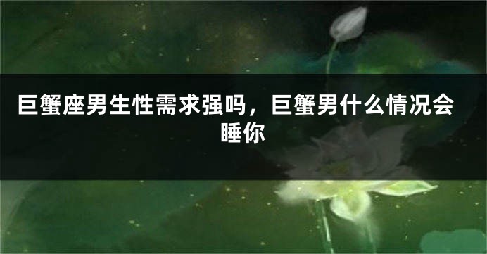 巨蟹座男生性需求强吗，巨蟹男什么情况会睡你
