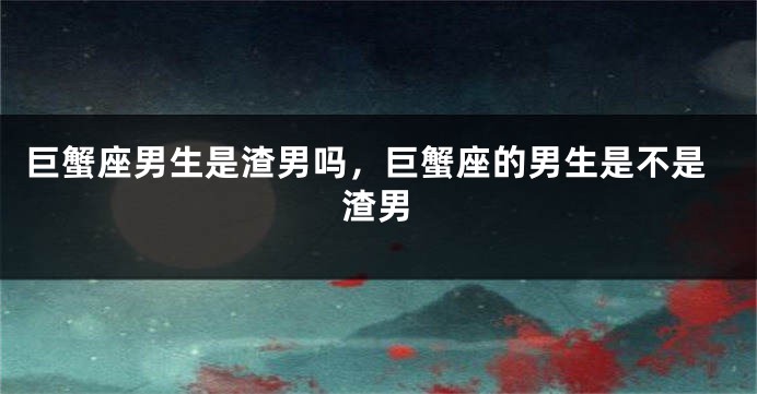 巨蟹座男生是渣男吗，巨蟹座的男生是不是渣男