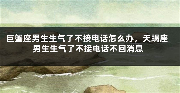 巨蟹座男生生气了不接电话怎么办，天蝎座男生生气了不接电话不回消息