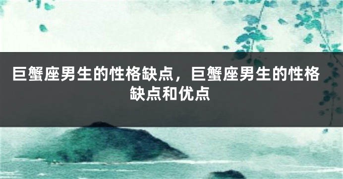 巨蟹座男生的性格缺点，巨蟹座男生的性格缺点和优点