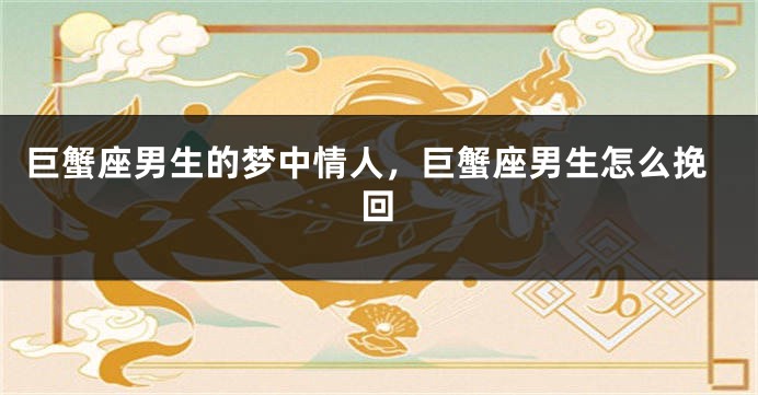 巨蟹座男生的梦中情人，巨蟹座男生怎么挽回